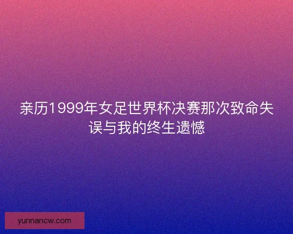 亲历1999年女足世界杯决赛那次致命失误与我的终生遗憾