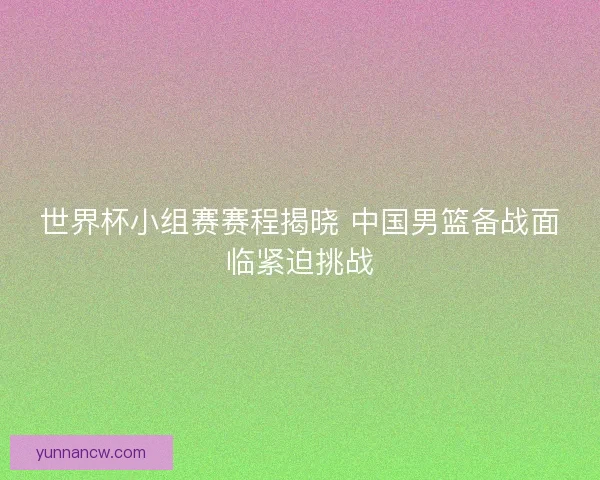 世界杯小组赛赛程揭晓 中国男篮备战面临紧迫挑战
