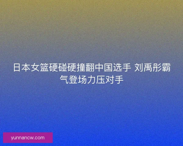 日本女篮硬碰硬撞翻中国选手 刘禹彤霸气登场力压对手