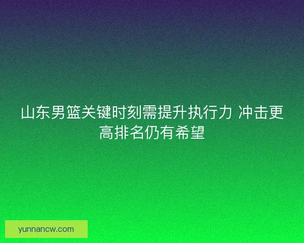 山东男篮关键时刻需提升执行力 冲击更高排名仍有希望